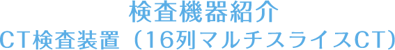 検査機器紹介-CT検査装置（16列マルチスライスCT）